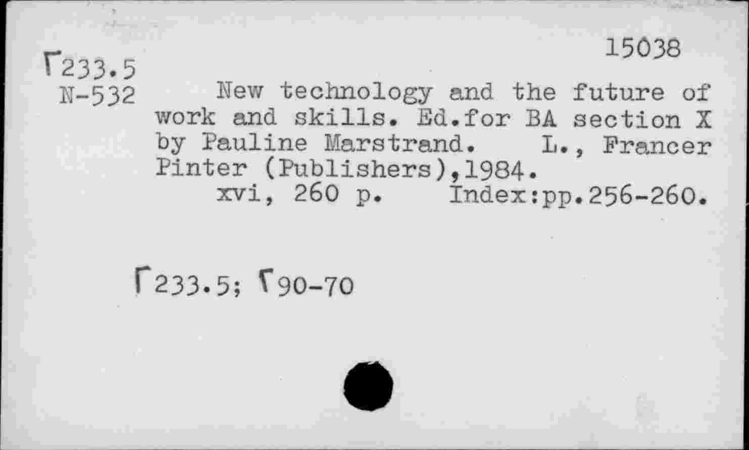 ﻿r*233»5
N-532
15038
New technology and the future of work and skills. Ed.for BA section X by Pauline Marstrand. L., Francer Pinter (Publishers),1984.
xvi, 260 p. Index:pp.256-260.
C233-5; ^90-70